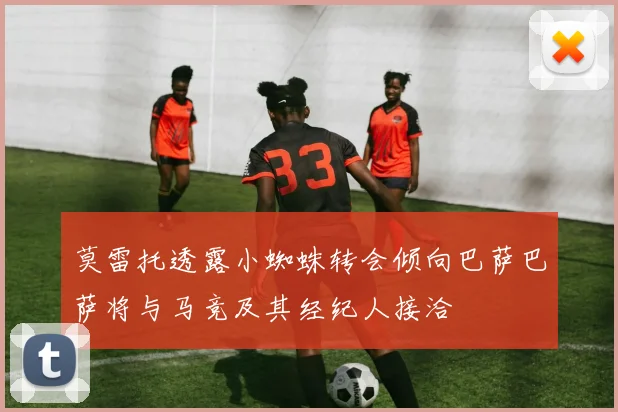 莫雷托透露小蜘蛛转会倾向巴萨巴萨将与马竞及其经纪人接洽