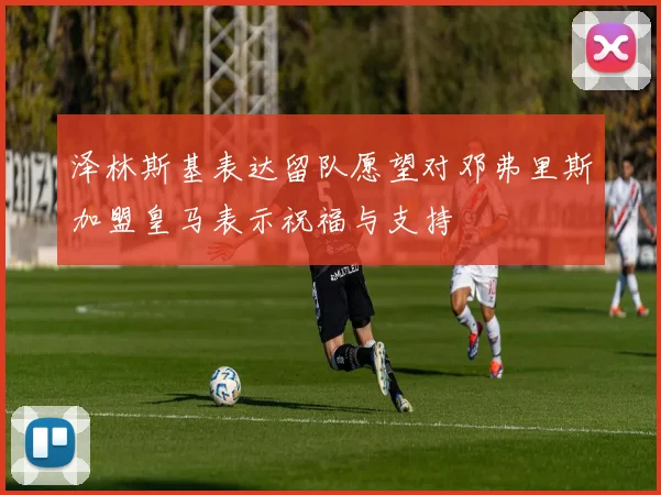 泽林斯基表达留队愿望对邓弗里斯加盟皇马表示祝福与支持
