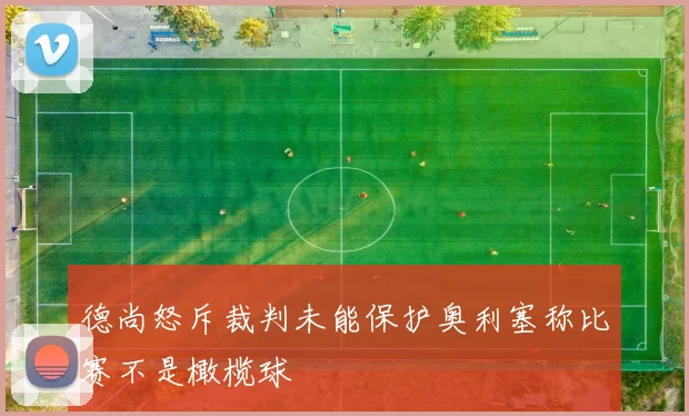 德尚怒斥裁判未能保护奥利塞称比赛不是橄榄球
