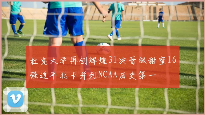 杜克大学再创辉煌31次晋级甜蜜16强追平北卡并列NCAA历史第一