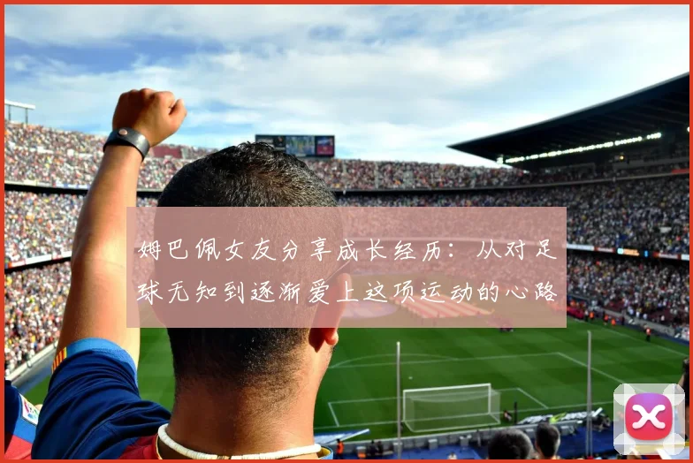 姆巴佩女友分享成长经历：从对足球无知到逐渐爱上这项运动的心路历程