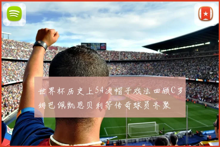 世界杯历史上54次帽子戏法回顾C罗姆巴佩凯恩贝利等传奇球员齐聚