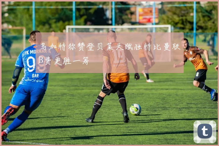 乌加特称赞登贝莱天赋独特比曼联B费更胜一筹