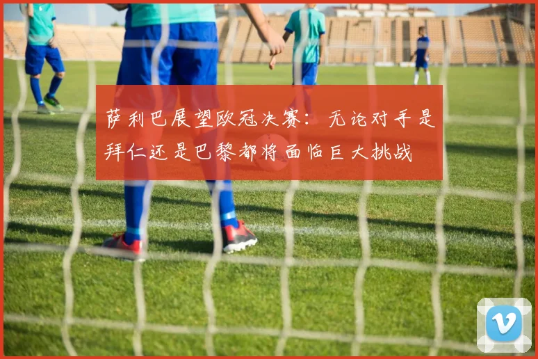 萨利巴展望欧冠决赛：无论对手是拜仁还是巴黎都将面临巨大挑战