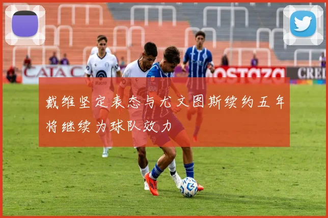 戴维坚定表态与尤文图斯续约五年将继续为球队效力