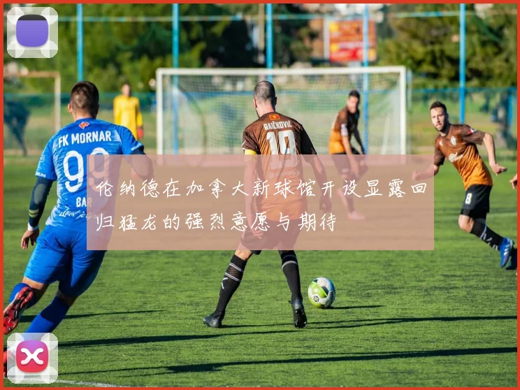 伦纳德在加拿大新球馆开设显露回归猛龙的强烈意愿与期待
