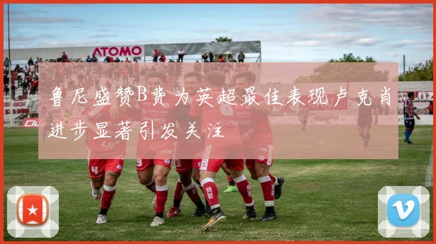 鲁尼盛赞B费为英超最佳表现卢克肖进步显著引发关注