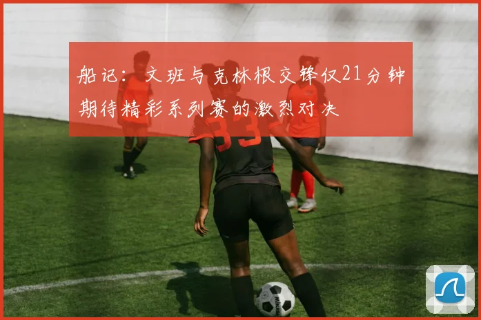 船记：文班与克林根交锋仅21分钟期待精彩系列赛的激烈对决
