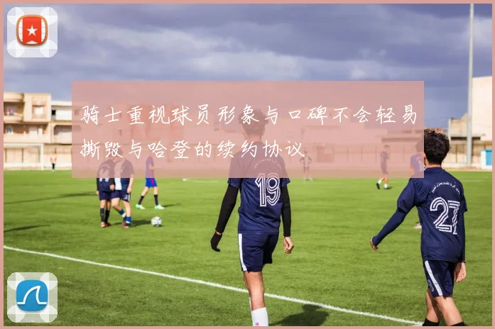 骑士重视球员形象与口碑不会轻易撕毁与哈登的续约协议