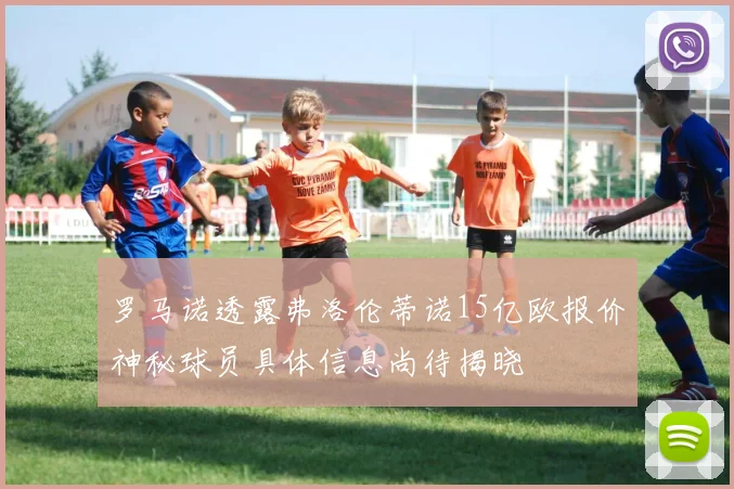 罗马诺透露弗洛伦蒂诺15亿欧报价神秘球员具体信息尚待揭晓