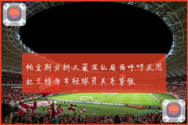 帕金斯分析火箭混乱局面呼吁反思杜兰特与年轻球员关系紧张
