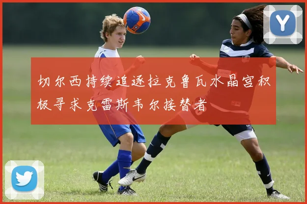 切尔西持续追逐拉克鲁瓦水晶宫积极寻求克雷斯韦尔接替者