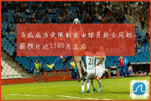 马威成为受限制自由球员新合同起薪预计达1500万左右