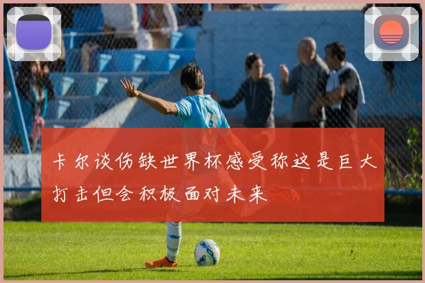 卡尔谈伤缺世界杯感受称这是巨大打击但会积极面对未来