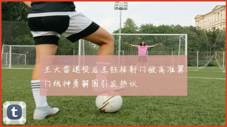 王大雷退役后王钰栋射门被高准翼门线神勇解围引发热议