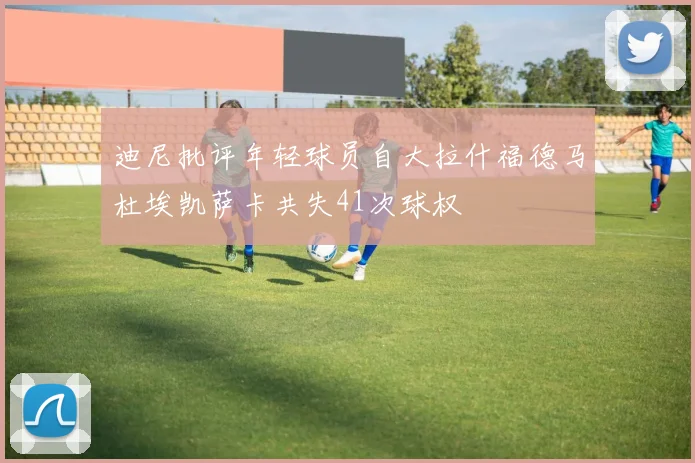 迪尼批评年轻球员自大拉什福德马杜埃凯萨卡共失41次球权