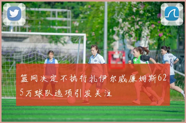 篮网决定不执行扎伊尔威廉姆斯625万球队选项引发关注