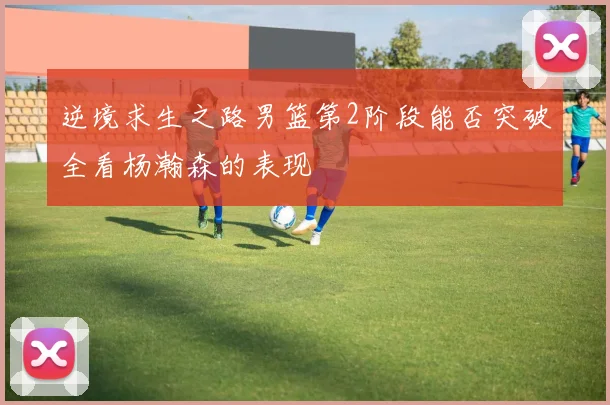 逆境求生之路男篮第2阶段能否突破全看杨瀚森的表现