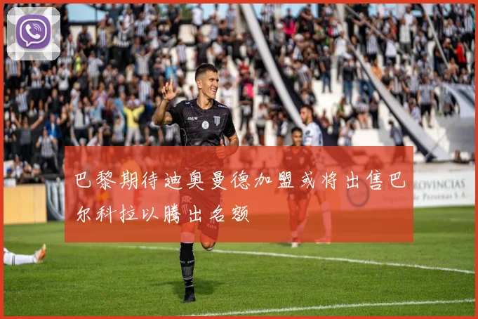 巴黎期待迪奥曼德加盟或将出售巴尔科拉以腾出名额