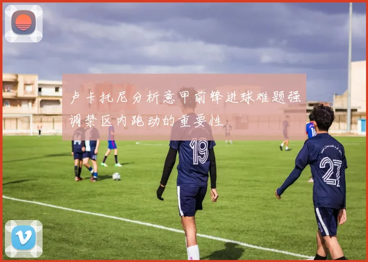 卢卡托尼分析意甲前锋进球难题强调禁区内跑动的重要性