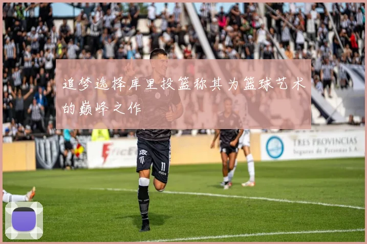 追梦选择库里投篮称其为篮球艺术的巅峰之作