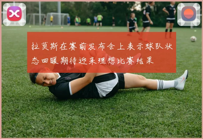 拉莫斯在赛前发布会上表示球队状态回暖期待迎来理想比赛结果