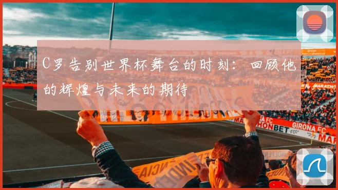 C罗告别世界杯舞台的时刻：回顾他的辉煌与未来的期待
