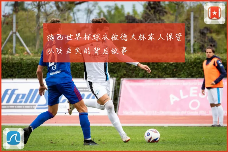 梅西世界杯球衣被德夫林家人保管以防丢失的背后故事